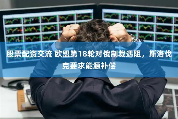 股票配资交流 欧盟第18轮对俄制裁遇阻，斯洛伐克要求能源补偿