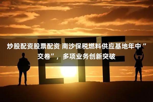 炒股配资股票配资 南沙保税燃料供应基地年中“交卷”，多项业务创新突破