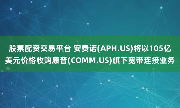 股票配资交易平台 安费诺(APH.US)将以105亿美元价格收购康普(COMM.US)旗下宽带连接业务
