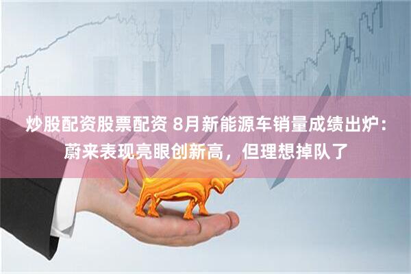 炒股配资股票配资 8月新能源车销量成绩出炉：蔚来表现亮眼创新高，但理想掉队了