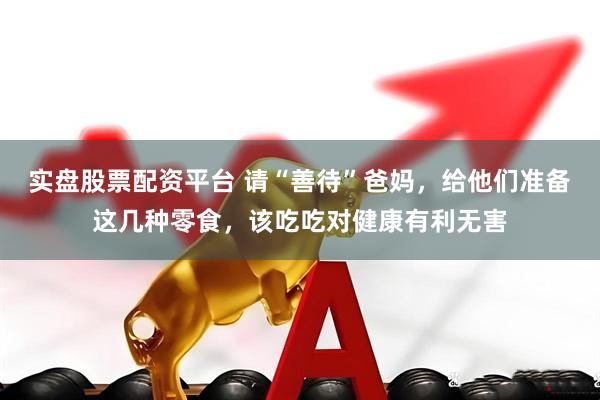 实盘股票配资平台 请“善待”爸妈，给他们准备这几种零食，该吃吃对健康有利无害