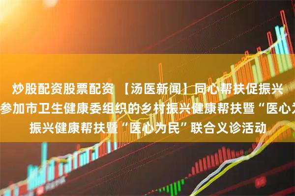炒股配资股票配资 【汤医新闻】同心帮扶促振兴——北京小汤山医院参加市卫生健康委组织的乡村振兴健康帮扶暨“医心为民”联合义诊活动