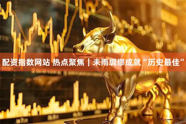配资指数网站 热点聚焦｜未雨绸缪成就“历史最佳”
