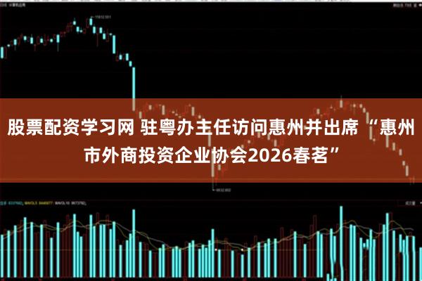 股票配资学习网 驻粤办主任访问惠州并出席 “惠州市外商投资企业协会2026春茗”