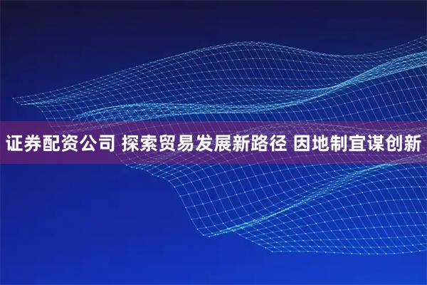 证券配资公司 探索贸易发展新路径 因地制宜谋创新