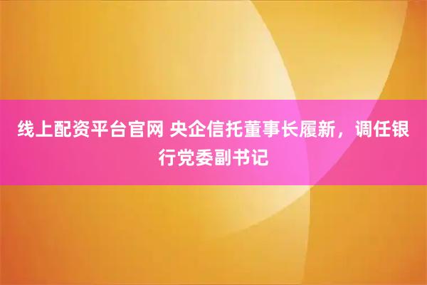 线上配资平台官网 央企信托董事长履新，调任银行党委副书记
