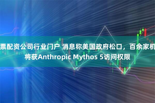 股票配资公司行业门户 消息称美国政府松口，百余家机构将获Anthropic Mythos 5访问权限